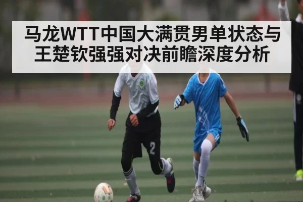 马龙WTT中国大满贯男单状态与王楚钦强强对决前瞻深度分析 - CF ESPORTS